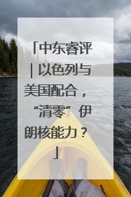 中东睿评｜以色列与美国配合，“清零”伊朗核能力？