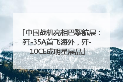 中国战机亮相巴黎航展：歼-35A首飞海外，歼-10CE成明星展品