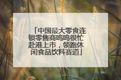中国最大零食连锁零售商鸣鸣很忙赴港上市，领跑休闲食品饮料赛道