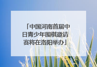 中国河南首届中日青少年围棋邀请赛将在洛阳举办