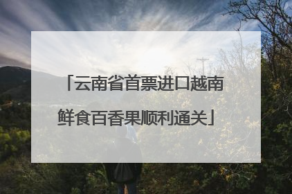 云南省首票进口越南鲜食百香果顺利通关