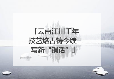 云南江川千年技艺熔古铸今续写新“铜话”
