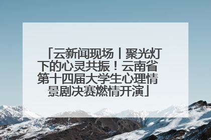 云新闻现场丨聚光灯下的心灵共振！云南省第十四届大学生心理情景剧决赛燃情开演