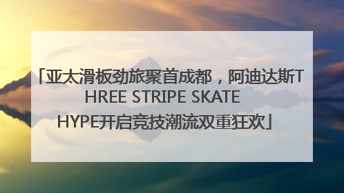 亚太滑板劲旅聚首成都，阿迪达斯THREE STRIPE SKATE HYPE开启竞技潮流双重狂欢
