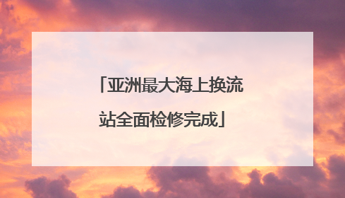 亚洲最大海上换流站全面检修完成