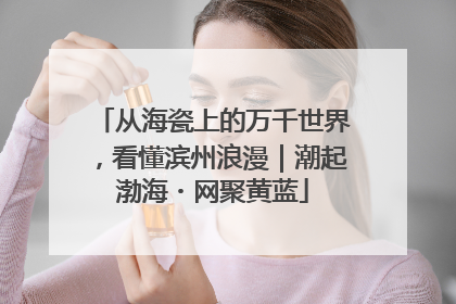从海瓷上的万千世界，看懂滨州浪漫｜潮起渤海・网聚黄蓝
