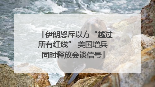 伊朗怒斥以方“越过所有红线” 美国增兵同时释放会谈信号