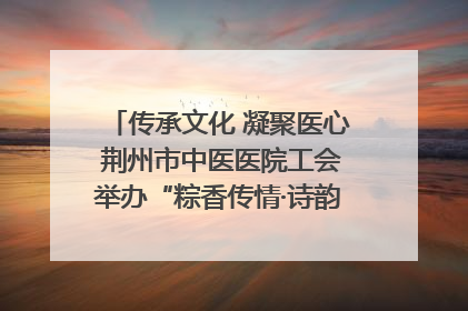传承文化 凝聚医心 荆州市中医医院工会举办“粽香传情·诗韵端午”系列活动
