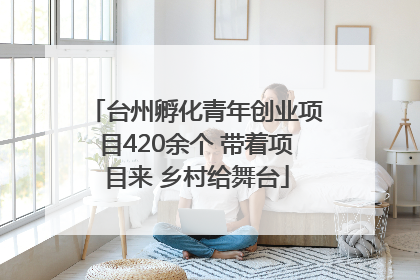 台州孵化青年创业项目420余个 带着项目来 乡村给舞台
