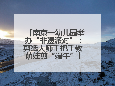 南京一幼儿园举办“非遗派对”：剪纸大师手把手教萌娃剪“端午”