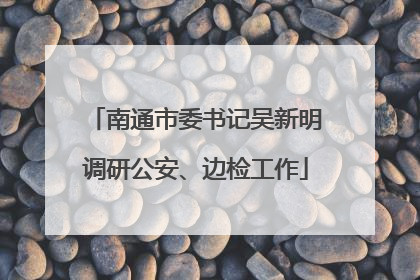 南通市委书记吴新明调研公安、边检工作