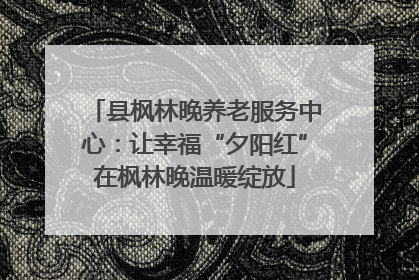 县枫林晚养老服务中心：让幸福“夕阳红”在枫林晚温暖绽放