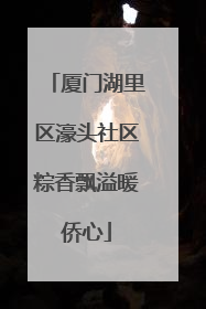 厦门湖里区濠头社区粽香飘溢暖侨心
