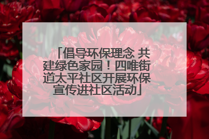 倡导环保理念 共建绿色家园！四唯街道太平社区开展环保宣传进社区活动