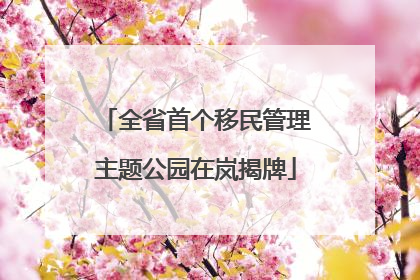 全省首个移民管理主题公园在岚揭牌