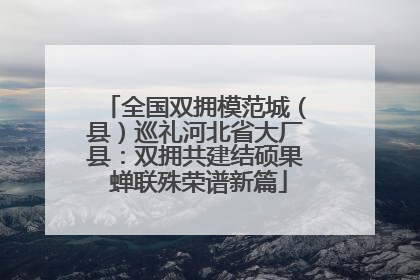 全国双拥模范城（县）巡礼河北省大厂县：双拥共建结硕果 蝉联殊荣谱新篇