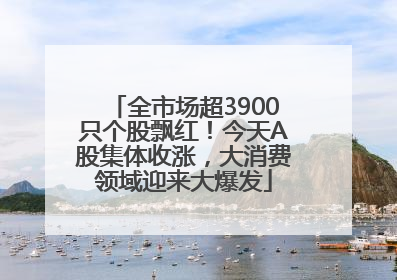 全市场超3900只个股飘红！今天A股集体收涨，大消费领域迎来大爆发