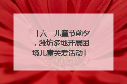 六一儿童节前夕，潍坊多地开展困境儿童关爱活动