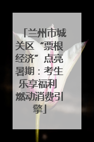 兰州市城关区“票根经济”点亮暑期：考生乐享福利 燃动消费引擎