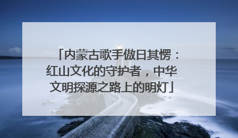 内蒙古歌手傲日其愣：红山文化的守护者，中华文明探源之路上的明灯