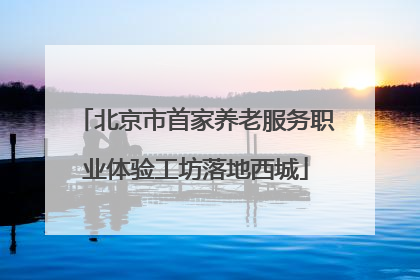 北京市首家养老服务职业体验工坊落地西城