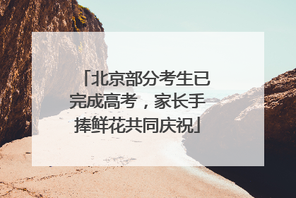 北京部分考生已完成高考，家长手捧鲜花共同庆祝
