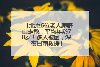 北京6位老人爬野山走散，平均年龄70岁！多人被困，深夜冒雨救援