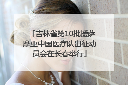 吉林省第10批援萨摩亚中国医疗队出征动员会在长春举行