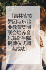 吉林省歌舞团与东北亚教育集团联合培养音乐舞蹈学院揭牌仪式圆满成功