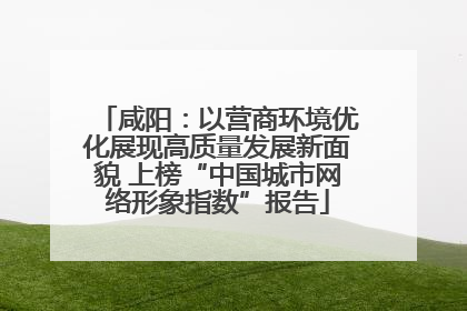 咸阳：以营商环境优化展现高质量发展新面貌 上榜“中国城市网络形象指数”报告