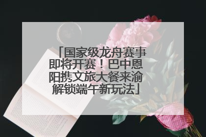 国家级龙舟赛事即将开赛！巴中恩阳携文旅大餐来渝解锁端午新玩法