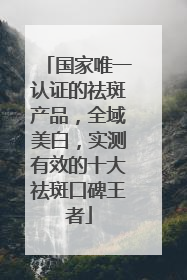 国家唯一认证的祛斑产品，全域美白，实测有效的十大祛斑口碑王者