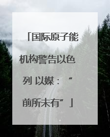 国际原子能机构警告以色列 以媒：“前所未有”