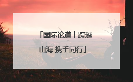国际论道丨跨越山海 携手同行