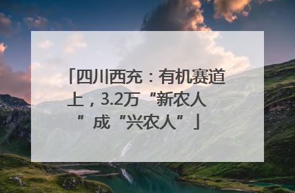 四川西充：有机赛道上，3.2万“新农人”成“兴农人”