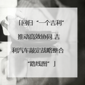 回归“一个吉利” 推动高效协同 吉利汽车敲定战略整合“路线图”