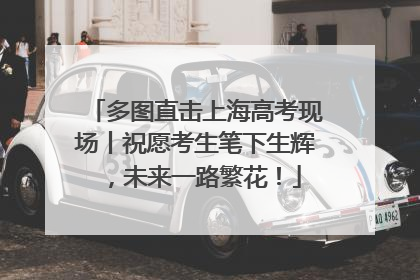 多图直击上海高考现场丨祝愿考生笔下生辉，未来一路繁花！
