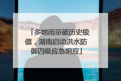 多地雨量破历史极值，湖南启动洪水防御四级应急响应