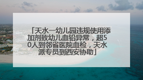天水一幼儿园违规使用添加剂致幼儿血铅异常，超50人到邻省医院血检，天水派专员到西安协助