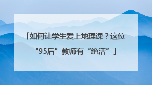 如何让学生爱上地理课？这位“95后”教师有“绝活”