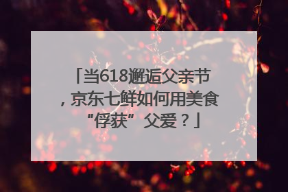 当618邂逅父亲节，京东七鲜如何用美食“俘获”父爱？