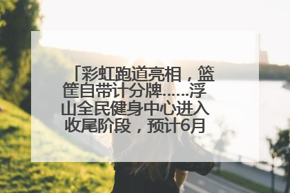 彩虹跑道亮相，篮筐自带计分牌……浮山全民健身中心进入收尾阶段，预计6月30日试运营