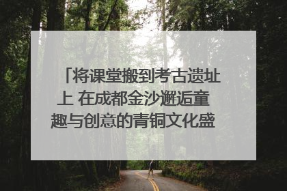 将课堂搬到考古遗址上 在成都金沙邂逅童趣与创意的青铜文化盛宴｜文化中国行