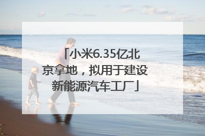 小米6.35亿北京拿地，拟用于建设新能源汽车工厂
