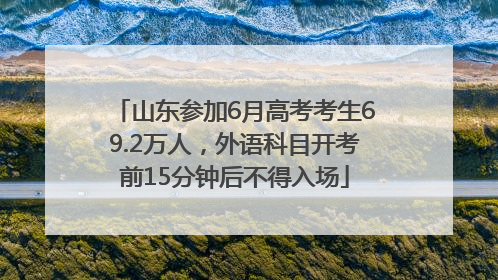 山东参加6月高考考生69.2万人，外语科目开考前15分钟后不得入场