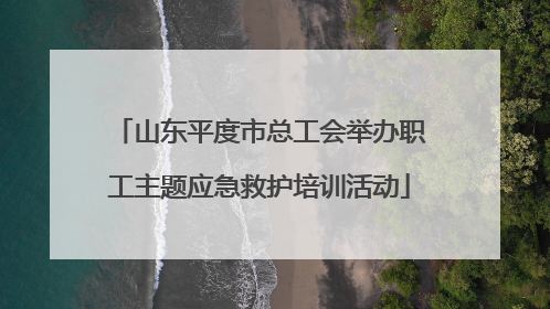 山东平度市总工会举办职工主题应急救护培训活动
