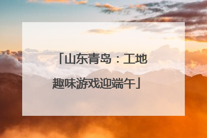山东青岛：工地趣味游戏迎端午