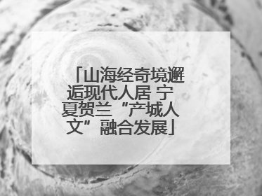 山海经奇境邂逅现代人居 宁夏贺兰“产城人文”融合发展
