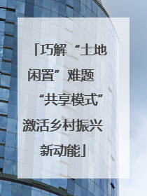 巧解“土地闲置”难题 “共享模式”激活乡村振兴新动能