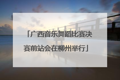 广西音乐舞蹈比赛决赛前站会在柳州举行